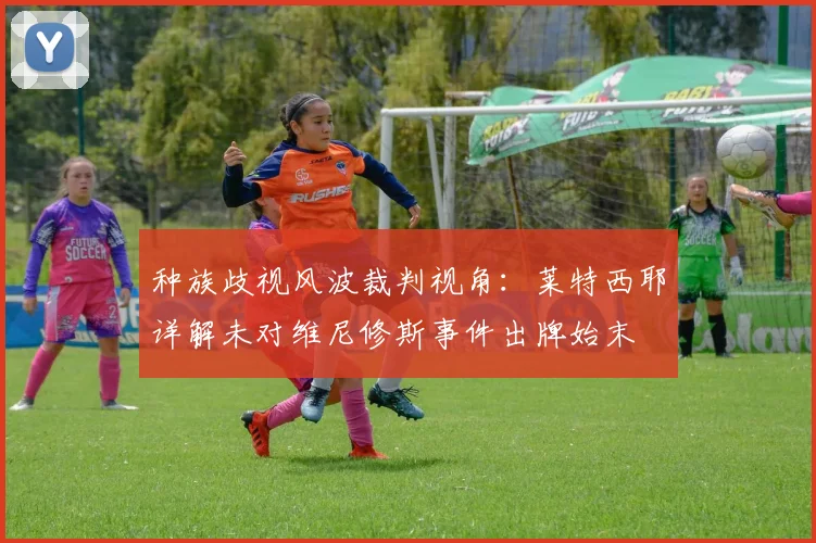 种族歧视风波裁判视角：莱特西耶详解未对维尼修斯事件出牌始末