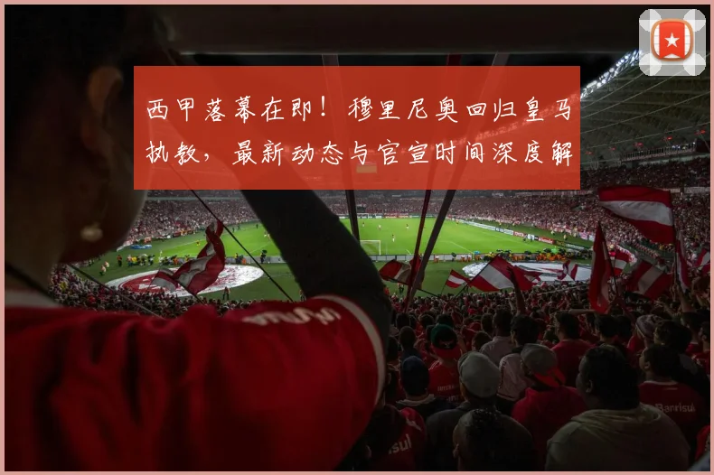 西甲落幕在即！穆里尼奥回归皇马执教，最新动态与官宣时间深度解析