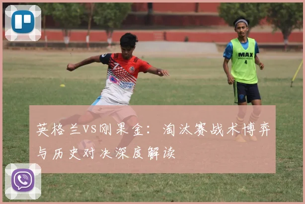 英格兰vs刚果金：淘汰赛战术博弈与历史对决深度解读