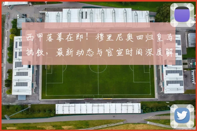 西甲落幕在即！穆里尼奥回归皇马执教，最新动态与官宣时间深度解析