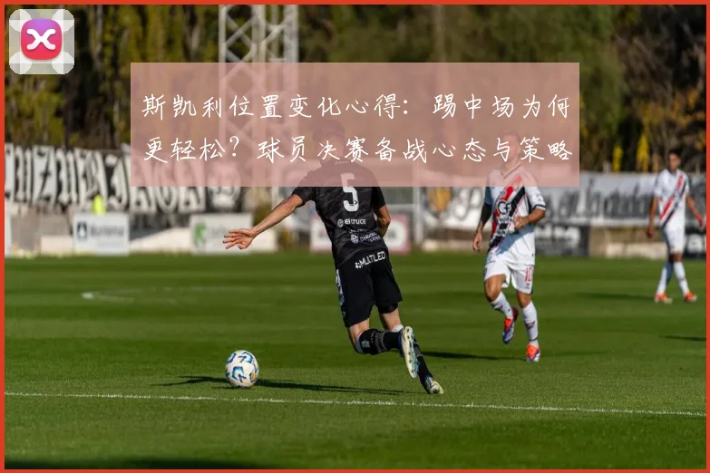 斯凯利位置变化心得：踢中场为何更轻松？球员决赛备战心态与策略全解析
